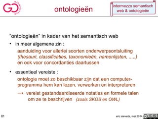“ontologieën” in kader van het semantisch web
• in meer algemene zin :
aanduiding voor allerlei soorten onderwerpsontsluiting
(thesauri, classificaties, taxonomieën, namenlijsten, .....)
en ook voor concordanties daartussen
• essentieel vereiste :
ontologie moet zo beschikbaar zijn dat een computer-
programma hem kan lezen, verwerken en interpreteren
→ vereist gestandaardiseerde notaties en formele talen
om ze te beschrijven (zoals SKOS en OWL)
eric sieverts, mei 201481
intermezzo semantisch
web & ontologieënontologieën
 