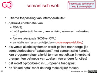 semantisch web
• ultieme toepassing van interoperabiliteit
• gebruikt combinatie van
– RDF(S)
– ontologieën (ook thesauri, taxonomieën, semantisch netwerken,
…)
– formele talen (zoals SKOS en OWL)
– annotatie van resources/objecten (=onderwerpsontsluiting)
• als vanuit allerlei systemen wordt gelinkt naar dergelijke
computerleesbare "databases" met semantische kennis,
kan programmatuur allerlei termen met elkaar in verband
brengen ten behoeve van zoeken (en andere functies)
• dat wordt bijvoorbeeld in Europeana toegepast
• en "linked data" moet dat nog makkelijker maken
eric sieverts, mei 201482
intermezzo semantisch
web & ontologieën
 