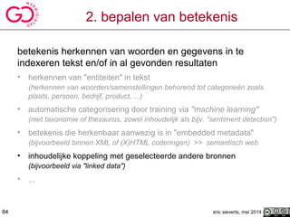 2. bepalen van betekenis
betekenis herkennen van woorden en gegevens in te
indexeren tekst en/of in al gevonden resultaten
• herkennen van "entiteiten" in tekst
(herkennen van woorden/samenstellingen behorend tot categorieën zoals
plaats, persoon, bedrijf, product, ...)
• automatische categorisering door training via "machine learning"
(met taxonomie of thesaurus, zowel inhoudelijk als bijv. "sentiment detection")
• betekenis die herkenbaar aanwezig is in "embedded metadata"
(bijvoorbeeld binnen XML of (X)HTML coderingen) >> semantisch web
• inhoudelijke koppeling met geselecteerde andere bronnen
(bijvoorbeeld via "linked data")
• ...
eric sieverts, mei 201484
 