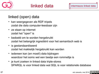 linked data
linked (open) data
• kan weergegeven als RDF-tripels
zodat die data computer-leesbaar zijn
• ze staan op internet
zodat het "open" is
• bedoeld om te worden hergebruikt
zodat het belangrijk ingrediënt voor het semantisch web is
• is gestandaardiseerd
zodat het makkelijk hergebruikt kan worden
• iedereen kan (en moet!) data bijdragen
waardoor het soms wel een beetje een rommeltje is
• je kunt zoeken in linked data triple-stores
SPARQL is voor linked data wat SQL is voor relationele database
eric sieverts, mei 201487
intermezzo linked data
 