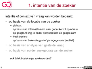 1. intentie van de zoeker
intentie of context van vraag kan worden bepaald:
• op basis van de locatie van de zoeker
– globaal:
op basis van internetdomein waar gebruiker zit (ip-adres)
op google.nl krijg je ander antwoord dan op google.com
– heel precies:
op basis van bekende gps- of gsm-gegevens (mobiel)
• op basis van analyse van gestelde vraag
• op basis van eerder zoekgedrag van de zoeker
ook bij dubbelzinnige zoekwoorden?
eric sieverts, mei 20149
 
