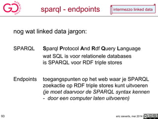 sparql - endpoints
nog wat linked data jargon:
SPARQL Sparql Protocol And Rdf Query Language
wat SQL is voor relationele databases
is SPARQL voor RDF triple stores
Endpoints toegangspunten op het web waar je SPARQL
zoekactie op RDF triple stores kunt uitvoeren
(je moet daarvoor de SPARQL syntax kennen
- door een computer laten uitvoeren)
eric sieverts, mei 201493
intermezzo linked data
 