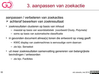eric sieverts, mei 2014
3. aanpassen van zoekactie
aanpassen / verbeteren van zoekacties
 achteraf bewerken van zoekresultaat
• zoekresultaten clusteren op basis van inhoud
– meestal op basis van woordstatistiek (voorbeeld Clusty, Polymeta)
– soms op basis van automatische classificatie
• in gevonden document alinea(s) tonen die antwoord op vraag geeft
– KWIC display van zoekmachines is eenvoudige vorm daarvan
– zie bijv. Sensebot
• uit meer zoekresultaten samenvatting genereren van belangrijkste
bevindingen / antwoorden
– zie bijv. Factbites
95
 
