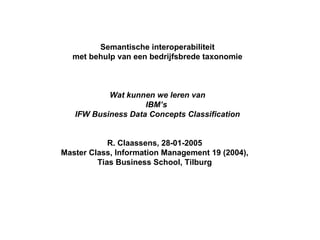 Semantische interoperabiliteit met behulp van een bedrijfsbrede taxonomie Wat kunnen we leren van IBM’s  IFW Business Data Concepts Classification R. Claassens, 28-01-2005 Master Class, Information Management 19 (2004), Tias Business School, Tilburg 