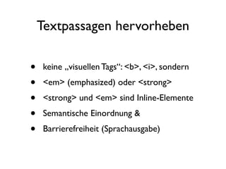 Textpassagen hervorheben

•   keine „visuellen Tags“: <b>, <i>, sondern
•   <em> (emphasized) oder <strong>
•   <strong> und <em> sind Inline-Elemente
•   Semantische Einordnung &
•   Barrierefreiheit (Sprachausgabe)
 