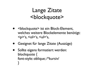 Lange Zitate
            <blockquote>
•   <blockquote> ist ein Block-Element,
    welches weitere Blockelemente benötigt:
    <p>‘s, <ol>‘s, <ul>‘s,
•   Geeignet für lange Zitate (Auszüge)
•   Sollte eigens formatiert werden:
    blockquote {
    font-style: oblique; /*kursiv/
    }
 