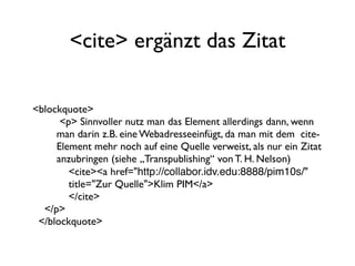 <cite> ergänzt das Zitat

<blockquote>
      <p> Sinnvoller nutz man das Element allerdings dann, wenn
     man darin z.B. eine Webadresseeinfügt, da man mit dem cite-
     Element mehr noch auf eine Quelle verweist, als nur ein Zitat
     anzubringen (siehe „Transpublishing“ von T. H. Nelson)
        <cite><a href="http://collabor.idv.edu:8888/pim10s/"
        title="Zur Quelle">Klim PIM</a>
        </cite>
  </p>
 </blockquote>
 