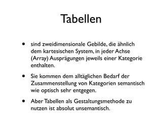 Tabellen
•   sind zweidimensionale Gebilde, die ähnlich
    dem kartesischen System, in jeder Achse
    (Array) Ausprägungen jeweils einer Kategorie
    enthalten.

•   Sie kommen dem alltäglichen Bedarf der
    Zusammenstellung von Kategorien semantisch
    wie optisch sehr entgegen.

•   Aber Tabellen als Gestaltungsmethode zu
    nutzen ist absolut unsemantisch.
 