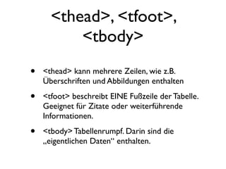 <thead>, <tfoot>,
          <tbody>
•   <thead> kann mehrere Zeilen, wie z.B.
    Überschriften und Abbildungen enthalten

•   <tfoot> beschreibt EINE Fußzeile der Tabelle.
    Geeignet für Zitate oder weiterführende
    Informationen.

•   <tbody> Tabellenrumpf. Darin sind die
    „eigentlichen Daten“ enthalten.
 
