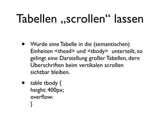 Tabellen „scrollen“ lassen

 •   Wurde eine Tabelle in die (semantischen)
     Einheiten <thead> und <tbody> unterteilt, so
     gelingt eine Darstellung großer Tabellen, dern
     Überschriften beim vertikalen scrollen
     sichtbar bleiben.

 •   table tbody {
     height: 400px;
     overﬂow:
     }
 