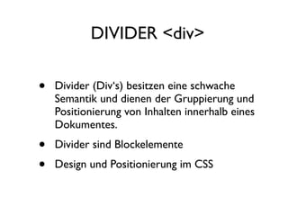 DIVIDER <div>

•   Divider (Div‘s) besitzen eine schwache
    Semantik und dienen der Gruppierung und
    Positionierung von Inhalten innerhalb eines
    Dokumentes.
•   Divider sind Blockelemente
•   Design und Positionierung im CSS
 