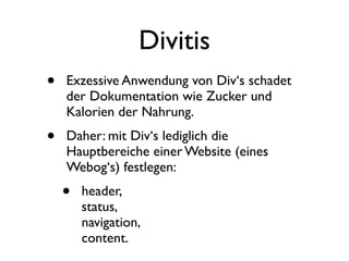 Divitis
•   Exzessive Anwendung von Div‘s schadet
    der Dokumentation wie Zucker und
    Kalorien der Nahrung.
•   Daher: mit Div‘s lediglich die
    Hauptbereiche einer Website (eines
    Webog‘s) festlegen:
    •   header,
        status,
        navigation,
        content.
 