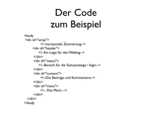 Der Code
                   zum Beispiel
<body
<div id="wrap">
             <!--horizontale Zentrierung-->
       <div id="header">
   	

     <!--Ein Logo für den Weblog-->
       </div>
       <div id="status">
   	

     <!--Bereich für die Statusanzeige / login-->
       </div>
       <div id="content">
             <!--Die Beiträge und Kommentare-->
       </div>
       <div id="menu">
             <!-- Das Menü -->
       </div>
  </div>
</body
 