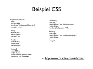 Beispiel CSS
<style type="text/css">
                                                  #content {
 body {
                                                  ﬂoat: left;
 font-size: 85%;
                                                  height: 800px; /*zur Demonstration*/
 font-family: 'Verdana, Arial, Sans-Serif;
                                                  width: 600px;
 text-align: center;
                                                  border-right: 1px solid #999;
 }
                                                  }
 #wrap {
                                                  #menu {
 width: 800px;
                                                  ﬂoat: right;
 margin: 0 auto;
                                                  height: 800px; /*nur zur Demonstration*/
 text-align: left;
                                                  width: 200px;
 }
                                                  }
 #header {
                                                  </style>
 width: 800px;
 height: 60px;
 text-align:right;
 }
 #status {
 width: 800px;
 height: 20 px;
 border-bottom: 1px solid #999;
 border-top: 1px solid #999;
 }                                           -> http://www.cssplay.co.uk/boxes/
 
