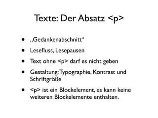 Texte: Der Absatz <p>

•   „Gedankenabschnitt“
•   Leseﬂuss, Lesepausen
•   Text ohne <p> darf es nicht geben
•   Gestaltung: Typographie, Kontrast und
    Schriftgröße
•   <p> ist ein Blockelement, es kann keine
    weiteren Blockelemente enthalten.
 