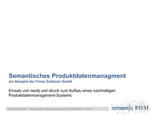 semantic PDM
Einsatz von neo4j und structr zum Aufbau eines nachhaltigen
Produktdatenmanagement-Systems
Semantisches Produktdatenmanagment
am Beispiel der Firma Schleich GmbH
Dr. Andreas Weber | semantisches Produktdatenmanagement | 23.06.2016 | Folie 1
 