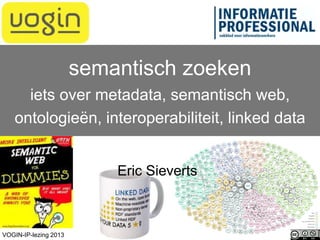 Eric Sieverts
semantisch zoeken
iets over metadata, semantisch web,
ontologieën, interoperabiliteit, linked data
VOGIN-IP-lezing 2013
 