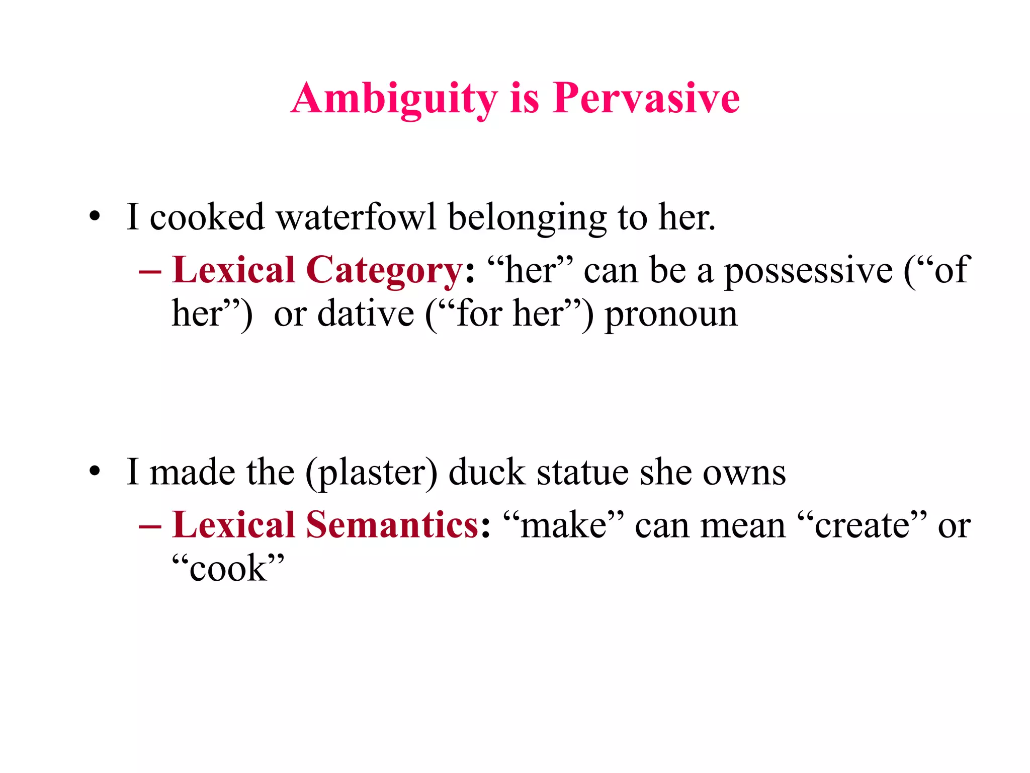 Ambiguity is Pervasive
• I cooked waterfowl belonging to her.
– Lexical Category: “her” can be a possessive (“of
her”) or dative (“for her”) pronoun
• I made the (plaster) duck statue she owns
– Lexical Semantics: “make” can mean “create” or
“cook”
 
