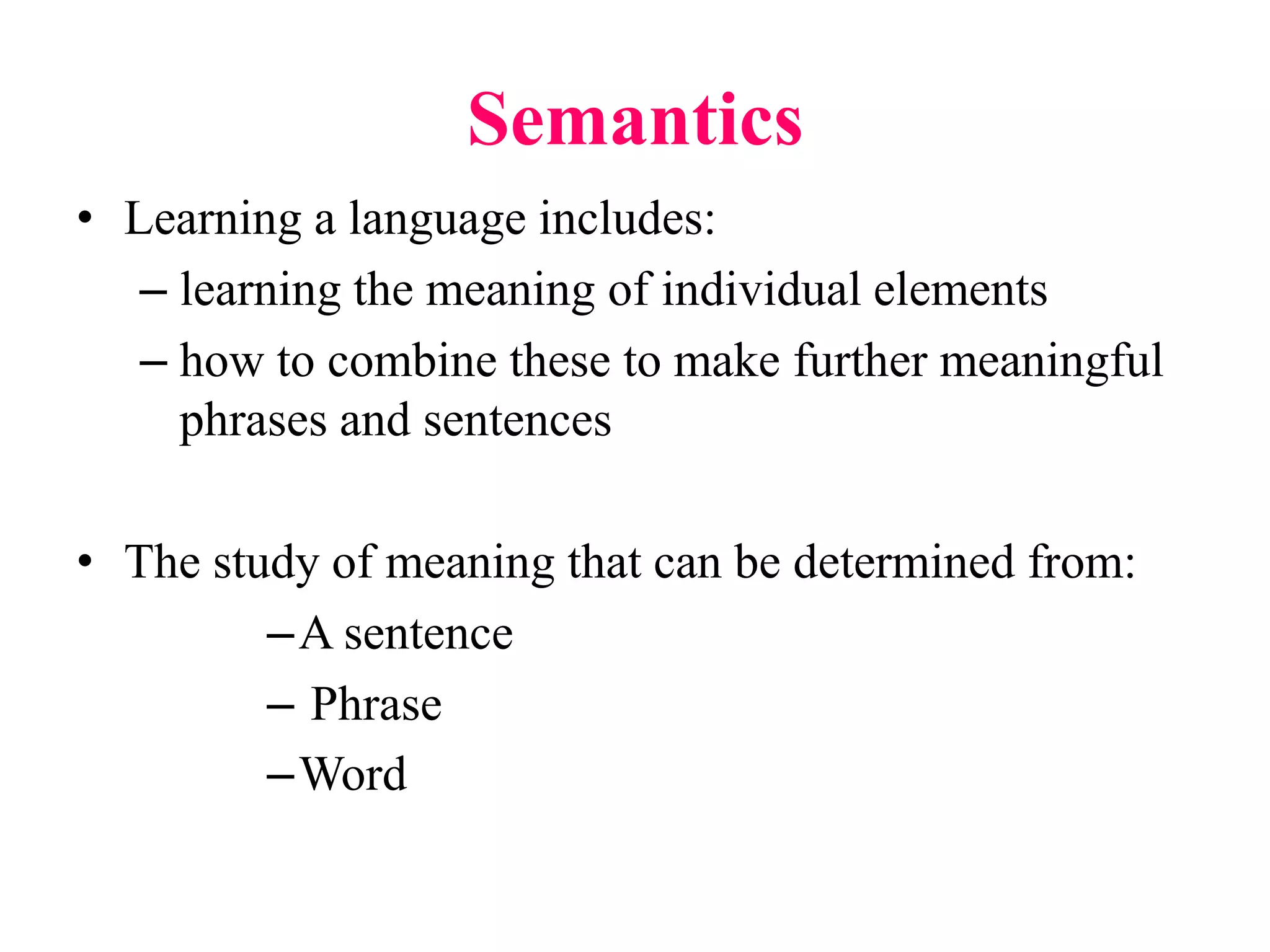 Semantics
• Learning a language includes:
– learning the meaning of individual elements
– how to combine these to make further meaningful
phrases and sentences
• The study of meaning that can be determined from:
–A sentence
– Phrase
–Word
 