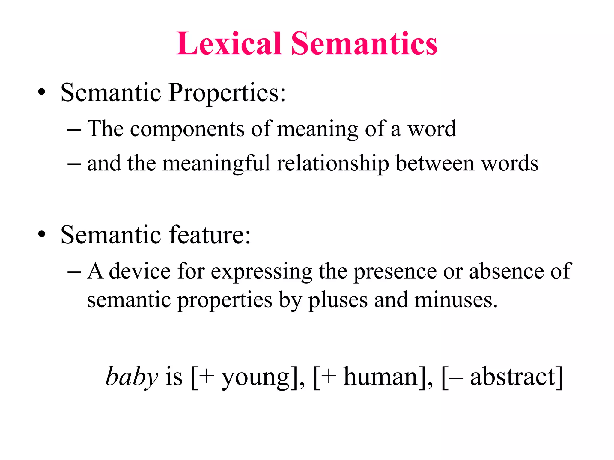 Lexical Semantics
• Semantic Properties:
– The components of meaning of a word
– and the meaningful relationship between words
• Semantic feature:
– A device for expressing the presence or absence of
semantic properties by pluses and minuses.
baby is [+ young], [+ human], [– abstract]
 