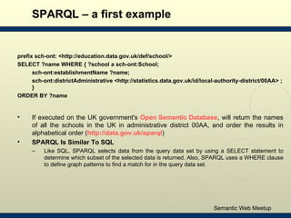 SPARQL – a first example <ul><li>prefix sch-ont: <http://education.data.gov.uk/def/school/>  </li></ul><ul><li>SELECT ?nam...