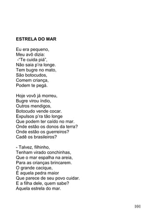 ESTRELA DO MAR

Eu era pequeno,
Meu avô dizia:
-“Te cuida piá”,
Não saia p’ra longe.
Tem bugre no mato,
São botocudos,
Comem criança,
Podem te pegá.

Hoje vovô já morreu,
Bugre virou índio,
Outros mendigos,
Botocudo vende cocar.
Expulsos p’ra tão longe
Que podem ter caído no mar.
Onde estão os donos da terra?
Onde estão os guerreiros?
Cadê os brasileiros?

- Talvez, filhinho,
Tenham virado conchinhas,
Que o mar espalha na areia,
Para as crianças brincarem.
O grande cacique,
É aquela pedra maior
Que parece de seu povo cuidar.
E a filha dele, quem sabe?
Aquela estrela do mar.


                                 101
 