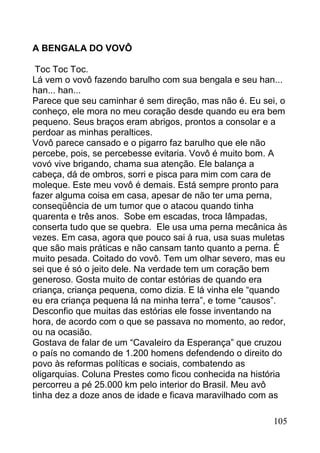 A BENGALA DO VOVÔ

 Toc Toc Toc.
Lá vem o vovô fazendo barulho com sua bengala e seu han...
han... han...
Parece que seu caminhar é sem direção, mas não é. Eu sei, o
conheço, ele mora no meu coração desde quando eu era bem
pequeno. Seus braços eram abrigos, prontos a consolar e a
perdoar as minhas peraltices.
Vovô parece cansado e o pigarro faz barulho que ele não
percebe, pois, se percebesse evitaria. Vovô é muito bom. A
vovó vive brigando, chama sua atenção. Ele balança a
cabeça, dá de ombros, sorri e pisca para mim com cara de
moleque. Este meu vovô é demais. Está sempre pronto para
fazer alguma coisa em casa, apesar de não ter uma perna,
conseqüência de um tumor que o atacou quando tinha
quarenta e três anos. Sobe em escadas, troca lâmpadas,
conserta tudo que se quebra. Ele usa uma perna mecânica às
vezes. Em casa, agora que pouco sai à rua, usa suas muletas
que são mais práticas e não cansam tanto quanto a perna. É
muito pesada. Coitado do vovô. Tem um olhar severo, mas eu
sei que é só o jeito dele. Na verdade tem um coração bem
generoso. Gosta muito de contar estórias de quando era
criança, criança pequena, como dizia. E lá vinha ele “quando
eu era criança pequena lá na minha terra”, e tome “causos”.
Desconfio que muitas das estórias ele fosse inventando na
hora, de acordo com o que se passava no momento, ao redor,
ou na ocasião.
Gostava de falar de um “Cavaleiro da Esperança” que cruzou
o país no comando de 1.200 homens defendendo o direito do
povo às reformas políticas e sociais, combatendo as
oligarquias. Coluna Prestes como ficou conhecida na história
percorreu a pé 25.000 km pelo interior do Brasil. Meu avô
tinha dez a doze anos de idade e ficava maravilhado com as

                                                        105
 