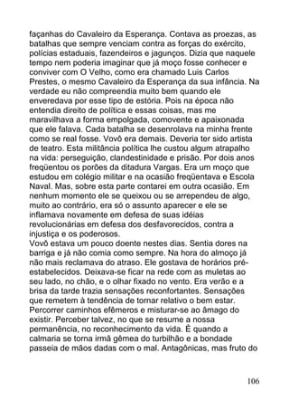 façanhas do Cavaleiro da Esperança. Contava as proezas, as
batalhas que sempre venciam contra as forças do exército,
polícias estaduais, fazendeiros e jagunços. Dizia que naquele
tempo nem poderia imaginar que já moço fosse conhecer e
conviver com O Velho, como era chamado Luis Carlos
Prestes, o mesmo Cavaleiro da Esperança da sua infância. Na
verdade eu não compreendia muito bem quando ele
enveredava por esse tipo de estória. Pois na época não
entendia direito de política e essas coisas, mas me
maravilhava a forma empolgada, comovente e apaixonada
que ele falava. Cada batalha se desenrolava na minha frente
como se real fosse. Vovô era demais. Deveria ter sido artista
de teatro. Esta militância política lhe custou algum atrapalho
na vida: perseguição, clandestinidade e prisão. Por dois anos
freqüentou os porões da ditadura Vargas. Era um moço que
estudou em colégio militar e na ocasião freqüentava e Escola
Naval. Mas, sobre esta parte contarei em outra ocasião. Em
nenhum momento ele se queixou ou se arrependeu de algo,
muito ao contrário, era só o assunto aparecer e ele se
inflamava novamente em defesa de suas idéias
revolucionárias em defesa dos desfavorecidos, contra a
injustiça e os poderosos.
Vovô estava um pouco doente nestes dias. Sentia dores na
barriga e já não comia como sempre. Na hora do almoço já
não mais reclamava do atraso. Ele gostava de horários pré-
estabelecidos. Deixava-se ficar na rede com as muletas ao
seu lado, no chão, e o olhar fixado no vento. Era verão e a
brisa da tarde trazia sensações reconfortantes. Sensações
que remetem à tendência de tornar relativo o bem estar.
Percorrer caminhos efêmeros e misturar-se ao âmago do
existir. Perceber talvez, no que se resume a nossa
permanência, no reconhecimento da vida. È quando a
calmaria se torna irmã gêmea do turbilhão e a bondade
passeia de mãos dadas com o mal. Antagônicas, mas fruto do


                                                          106
 