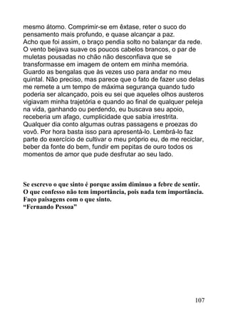 mesmo átomo. Comprimir-se em êxtase, reter o suco do
pensamento mais profundo, e quase alcançar a paz.
Acho que foi assim, o braço pendia solto no balançar da rede.
O vento beijava suave os poucos cabelos brancos, o par de
muletas pousadas no chão não desconfiava que se
transformasse em imagem de ontem em minha memória.
Guardo as bengalas que às vezes uso para andar no meu
quintal. Não preciso, mas parece que o fato de fazer uso delas
me remete a um tempo de máxima segurança quando tudo
poderia ser alcançado, pois eu sei que aqueles olhos austeros
vigiavam minha trajetória e quando ao final de qualquer peleja
na vida, ganhando ou perdendo, eu buscava seu apoio,
receberia um afago, cumplicidade que sabia irrestrita.
Qualquer dia conto algumas outras passagens e proezas do
vovô. Por hora basta isso para apresentá-lo. Lembrá-lo faz
parte do exercício de cultivar o meu próprio eu, de me reciclar,
beber da fonte do bem, fundir em pepitas de ouro todos os
momentos de amor que pude desfrutar ao seu lado.



Se escrevo o que sinto é porque assim diminuo a febre de sentir.
O que confesso não tem importância, pois nada tem importância.
Faço paisagens com o que sinto.
“Fernando Pessoa”




                                                            107
 