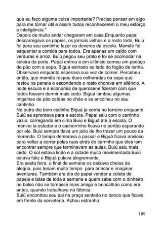 que eu faço alguma coisa importante? Preciso pensar em algo
para me tornar útil e assim todos reconhecerem o meu esforço
e inteligência."
Depois de muito andar chegaram em casa.Enquanto papai
descarregava os papeis, os jornais velhos e o resto todo, Buiú
foi para seu cantinho fazer os deveres da escola. Mamãe foi
esquentar a comida para todos. Era apenas um caldo com
verduras e arroz. Buiú pegou seu prato e foi se acomodar na
soleira da porta. Papai entrou e em silêncio comeu um pedaço
de pão com a sopa. Biguá estirado ao lado do fogão de lenha.
Observava enquanto esperava sua vez de comer. Percebeu
então, que mamãe raspou duas colheradas da sopa que
restou na panela e escondendo o rosto chorava em silêncio. A
noite escura e a economia de querosene fizeram com que
todos fossem dormir mais cedo. Biguá lambeu algumas
migalhas de pão caídas no chão e se encolheu no seu
cantinho.
No outro dia bem cedinho Biguá ja corria no terreiro enquanto
Buiú se aprontava para a escola. Papai saiu com o carrinho
vazio, carregando em cima Buiú e Biguá até a escola. O
menino ia estudar e o cachorrinho ficava no portão esperando
por ele. Buiú sempre dava um jeito de lhe trazer um pouco da
merenda. O tempo demorava a passar e Biguá ficava ansioso
para voltar a correr pelas ruas atrás do carrinho que eles iam
encontrar sempre que terminavam as aulas. Buiú saiu mais
cedo. O sol estava lindo e a cidade muito movimentada.Buiú
estava feliz e Biguá pulava alegremente.
Era sexta feira, o final de semana os deixava cheios de
alegria, pois teriam muito tempo para brincar e imaginar
aventuras. Também era dia do papai vender a coleta de
papeis e latas de toda a semana e quem sabe com o dinheiro
no bolso não se tornasse mais amigo e brincalhão como era
antes, quando trabalhava na fábrica.
Buiú encontrou seu pai na praça sentado no banco que ficava
em frente da sorveteria. Achou estranho:

                                                          109
 
