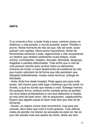 ANITA




O ar cinzento e fino, a tarde lívida e seca, nenhum aceno na
distância, a vida parada, o mundo ausente, assim. Perdido o
prumo. Neste momento de não sei que, não sei onde, luzes
passam com rapidez, olhos acima inquisidores, tilintar de
ferramentas extraindo a bala, regenerando a vida recuperando
um destino que renderá certamente muita tristeza, muita
euforia, contradições, traições, devoção, felicidade, desgraça,
tragédias e paixões debochadas. Tudo enfim que a vida de
uma pessoa nascida para usufruir todos os elementos,
inclusive da morte, a maior testemunha da existência da vida
que muitos valorizam de tal forma que não percebem que
desejada ardentemente, muitas vezes torna-se prólogo da
felicidade.
- Anita. Está livre deste hospital. Pode agora sair para onde
quiser, até mesmo para este lugar misterioso que diz existir no
mundo, o qual eu duvido que resista a você. Sossega menina.
De qualquer forma, embora minha vontade tenha se perdido
nos teus beijos arrebatadores e nos teus deboches e risadas
do meu jeito de fazer amor, não te esquecerei, vagabundinha.
Espero que alguém possa te fazer mais feliz que este tal de
Armando.
- Doutor, eu espero nunca mais encontrá-lo, mas para seu
consolo, devo dizer que você é muito gostoso. Tuas últimas
noites de plantão me tiraram da sensação de estar só, tão só
que não resistia mais aos apelos da morte, desta vez sem

                                                            11
 