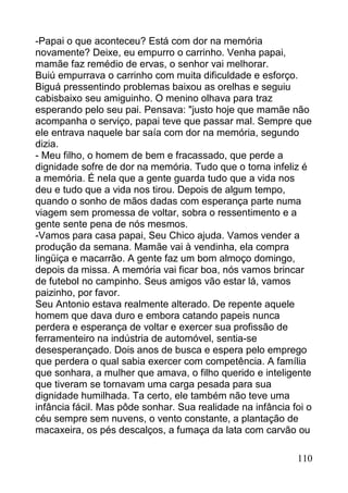 -Papai o que aconteceu? Está com dor na memória
novamente? Deixe, eu empurro o carrinho. Venha papai,
mamãe faz remédio de ervas, o senhor vai melhorar.
Buiú empurrava o carrinho com muita dificuldade e esforço.
Biguá pressentindo problemas baixou as orelhas e seguiu
cabisbaixo seu amiguinho. O menino olhava para traz
esperando pelo seu pai. Pensava: "justo hoje que mamãe não
acompanha o serviço, papai teve que passar mal. Sempre que
ele entrava naquele bar saía com dor na memória, segundo
dizia.
- Meu filho, o homem de bem e fracassado, que perde a
dignidade sofre de dor na memória. Tudo que o torna infeliz é
a memória. É nela que a gente guarda tudo que a vida nos
deu e tudo que a vida nos tirou. Depois de algum tempo,
quando o sonho de mãos dadas com esperança parte numa
viagem sem promessa de voltar, sobra o ressentimento e a
gente sente pena de nós mesmos.
-Vamos para casa papai, Seu Chico ajuda. Vamos vender a
produção da semana. Mamãe vai à vendinha, ela compra
lingüiça e macarrão. A gente faz um bom almoço domingo,
depois da missa. A memória vai ficar boa, nós vamos brincar
de futebol no campinho. Seus amigos vão estar lá, vamos
paizinho, por favor.
Seu Antonio estava realmente alterado. De repente aquele
homem que dava duro e embora catando papeis nunca
perdera e esperança de voltar e exercer sua profissão de
ferramenteiro na indústria de automóvel, sentia-se
desesperançado. Dois anos de busca e espera pelo emprego
que perdera o qual sabia exercer com competência. A família
que sonhara, a mulher que amava, o filho querido e inteligente
que tiveram se tornavam uma carga pesada para sua
dignidade humilhada. Ta certo, ele também não teve uma
infância fácil. Mas pôde sonhar. Sua realidade na infância foi o
céu sempre sem nuvens, o vento constante, a plantação de
macaxeira, os pés descalços, a fumaça da lata com carvão ou

                                                            110
 