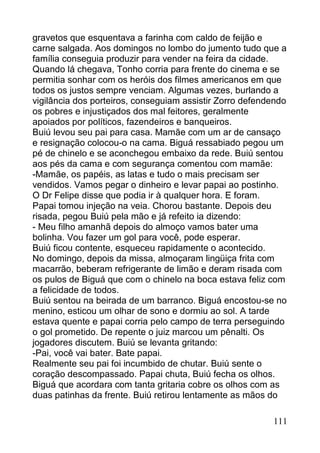 gravetos que esquentava a farinha com caldo de feijão e
carne salgada. Aos domingos no lombo do jumento tudo que a
família conseguia produzir para vender na feira da cidade.
Quando lá chegava, Tonho corria para frente do cinema e se
permitia sonhar com os heróis dos filmes americanos em que
todos os justos sempre venciam. Algumas vezes, burlando a
vigilância dos porteiros, conseguiam assistir Zorro defendendo
os pobres e injustiçados dos mal feitores, geralmente
apoiados por políticos, fazendeiros e banqueiros.
Buiú levou seu pai para casa. Mamãe com um ar de cansaço
e resignação colocou-o na cama. Biguá ressabiado pegou um
pé de chinelo e se aconchegou embaixo da rede. Buiú sentou
aos pés da cama e com segurança comentou com mamãe:
-Mamãe, os papéis, as latas e tudo o mais precisam ser
vendidos. Vamos pegar o dinheiro e levar papai ao postinho.
O Dr Felipe disse que podia ir à qualquer hora. E foram.
Papai tomou injeção na veia. Chorou bastante. Depois deu
risada, pegou Buiú pela mão e já refeito ia dizendo:
- Meu filho amanhã depois do almoço vamos bater uma
bolinha. Vou fazer um gol para você, pode esperar.
Buiú ficou contente, esqueceu rapidamente o acontecido.
No domingo, depois da missa, almoçaram lingüiça frita com
macarrão, beberam refrigerante de limão e deram risada com
os pulos de Biguá que com o chinelo na boca estava feliz com
a felicidade de todos.
Buiú sentou na beirada de um barranco. Biguá encostou-se no
menino, esticou um olhar de sono e dormiu ao sol. A tarde
estava quente e papai corria pelo campo de terra perseguindo
o gol prometido. De repente o juiz marcou um pênalti. Os
jogadores discutem. Buiú se levanta gritando:
-Pai, você vai bater. Bate papai.
Realmente seu pai foi incumbido de chutar. Buiú sente o
coração descompassado. Papai chuta, Buiú fecha os olhos.
Biguá que acordara com tanta gritaria cobre os olhos com as
duas patinhas da frente. Buiú retirou lentamente as mãos do

                                                          111
 
