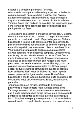sapatos e o presente para dona Tartaruga.
A festa seria numa parte da floresta que por ser muito bonita,
com um gramado muito verdinho e fofinho, com árvores
grandes cujos galhos faziam sombra na mesa de doces e
salgados e do bolo enorme com cento e cinqüenta velinhas.
Também ficava bem pertinho do rio e isso era importante, pois
dona Tartaruga havia convidado todos os peixinhos para
participar de sua festa.

 Bem cedinho começaram a chegar os convidados. O Coelho,
sempre apressadinho, foi o primeiro a chegar. Ele levou de
presente um boné muito bonito. Depois chegou seu Elefante,
balançando a tromba todo contente por ter sido convidado,
pois os outros bichos não gostavam de convidá-lo porque ele
era muito trapalhão, esbarrava nas coisas e derrubava tudo.
Veio também a Girafa muito elegante com uma enorme
gravata borboleta no seu pescoço comprido. Chegou o Urso
que foi logo se encostando à mesa de doces. Dona Cobra
muito tímida chegou se arrastando toda cerimoniosa pois
sabia que os convidados tinham com relação a ela muito
preconceito. Na verdade sentiam medo. Mas logo, como de
costume ela se entrosava com muitos dos bichos, porque
apesar de tudo era muito comunicativa quando conseguia
fazer amizades. Nem todos os bichos são maus, apenas
sofrem preconceitos. Igual aos humanos. Dona Cobra
balançando a cauda fazia um barulhinho muito engraçado. Os
convidados todos olhavam curiosos. Então, ela aproveitou
para falar:
-Um momento meus amigos, gostaria de dizer umas
palavrinhas a respeito desta festa. A nossa amiga dona
Tartaruga ao nos convidar para esta reunião além de mostrar
que é muito educada e boa amiga provou que é muito querida
por todos os habitantes da floresta. E como ela conseguiu
isso? Simplesmente porque sempre tratou a todos os bichos
com educação e respeito. Muitas vezes eu a vi aconselhando

                                                          114
 