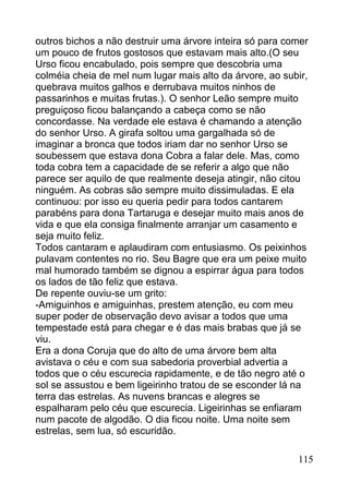 outros bichos a não destruir uma árvore inteira só para comer
um pouco de frutos gostosos que estavam mais alto.(O seu
Urso ficou encabulado, pois sempre que descobria uma
colméia cheia de mel num lugar mais alto da árvore, ao subir,
quebrava muitos galhos e derrubava muitos ninhos de
passarinhos e muitas frutas.). O senhor Leão sempre muito
preguiçoso ficou balançando a cabeça como se não
concordasse. Na verdade ele estava é chamando a atenção
do senhor Urso. A girafa soltou uma gargalhada só de
imaginar a bronca que todos iriam dar no senhor Urso se
soubessem que estava dona Cobra a falar dele. Mas, como
toda cobra tem a capacidade de se referir a algo que não
parece ser aquilo de que realmente deseja atingir, não citou
ninguém. As cobras são sempre muito dissimuladas. E ela
continuou: por isso eu queria pedir para todos cantarem
parabéns para dona Tartaruga e desejar muito mais anos de
vida e que ela consiga finalmente arranjar um casamento e
seja muito feliz.
Todos cantaram e aplaudiram com entusiasmo. Os peixinhos
pulavam contentes no rio. Seu Bagre que era um peixe muito
mal humorado também se dignou a espirrar água para todos
os lados de tão feliz que estava.
De repente ouviu-se um grito:
-Amiguinhos e amiguinhas, prestem atenção, eu com meu
super poder de observação devo avisar a todos que uma
tempestade está para chegar e é das mais brabas que já se
viu.
Era a dona Coruja que do alto de uma árvore bem alta
avistava o céu e com sua sabedoria proverbial advertia a
todos que o céu escurecia rapidamente, e de tão negro até o
sol se assustou e bem ligeirinho tratou de se esconder lá na
terra das estrelas. As nuvens brancas e alegres se
espalharam pelo céu que escurecia. Ligeirinhas se enfiaram
num pacote de algodão. O dia ficou noite. Uma noite sem
estrelas, sem lua, só escuridão.

                                                          115
 