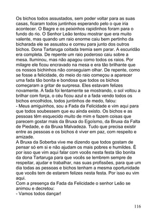Os bichos todos assustados, sem poder voltar para as suas
casas, ficaram todos juntinhos esperando pelo o que iria
acontecer. O Bagre e os peixinhos rapidinhos foram para o
fundo do rio. O Senhor Leão tentou mostrar que era muito
valente, mas quando um raio enorme caiu bem pertinho da
bicharada ele se assustou e correu para junto dos outros
bichos. Dona Tartaruga coitada tremia sem parar. A escuridão
era completa. De repente um raio poderoso caiu sobre a
mesa. Iluminou, mas não apagou como todos os raios. Por
milagre ele ficou encravado na mesa e era tão brilhante que
os nossos bichinhos não conseguiam olhar. De repente, como
se fosse a felicidade, do meio do raio começou a aparecer
uma fada tão bonita e bondosa que todos os bichos
começaram a gritar de surpresa. Eles estavam felizes
novamente. A fada foi lentamente se mostrando, o sol voltou a
brilhar com força, o céu ficou azul e a fada vendo todos os
bichos encolhidos, todos juntinhos de medo, falou:
- Meus amiguinhos, sou a Fada da Felicidade e vim aqui para
que todos soubessem que eu ainda existo. Os bichos e as
pessoas têm esquecido muito de mim e fazem coisas que
parecem gostar mais da Bruxa do Egoísmo, da Bruxa da Falta
de Piedade, e da Bruxa Malvadeza. Tudo que precisa existir
entre as pessoas e os bichos é viver em paz, com respeito e
amizade.
A Bruxa da Soberba vive me dizendo que todos gostam de
pensar só em si e não ajudam os mais pobres e humildes. È
por isso que vim aqui falar com vocês nesta festa tão bonita
da dona Tartaruga para que vocês se lembrem sempre de
respeitar, ajudar e trabalhar, nas suas profissões, para que um
dia todas as pessoas e bichos tenham a mesma oportunidade
que vocês tem de estarem felizes nesta festa. Por isso eu vim
aqui.
Com a presença da Fada da Felicidade o senhor Leão se
animou e decretou:
- Vamos todos dançar!

                                                           116
 