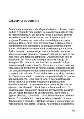 CASQUINHA DE SORVETE


Sentado na soleira da porta, degrau baixinho, colocava meus
joelhos à altura de meu queixo. Neles apoiava a cabeça sob
as mãos cruzadas. O sol batia de frente o que fazia suar na
testa e embaçar as lentes dos óculos. À frente a visão da
preguiça. Pessoas em passos lentos se dirigiam aos seus
afazeres. Um ou outro mais animado tirava o chapéu para o
cumprimento aos conhecidos. O sol quente derretia o bom
humor. Mulheres usavam sombrinhas e leques para abanar.
Todos tratavam de se proteger nas sombras da marquise.
Moleque passava correndo, caniço na mão em direção ao rio
para mais uma tarde de estripulias. O caminhão GM ano 47
estacionou em frente para carregar materiais na loja de
ferragens. Os cachorros que dormiam na entrada da loja
foram enxotados aos pontapés. Correram um pouco, mas logo
voltaram e se aninharam às minhas costas, protegidos do sol.
Um passante descartou descuidadamente uma casquinha de
sorvete à minha frente. A casquinha rolou e se alojou no meio
fio. Fiquei observando e analisando a possibilidade de usufruir
aquela guloseima. O sol estava forte, o suor escorria pela
minha testa. Os cachorros ergueram o pescoço, mas
desistiram quando os contive com um sussurro. Os dois me
olharam com olhos de coitadinhos e voltaram a dormir. O
Bastião estava pronto para ajudar no carregamento da carga.
Era um rapaz despossuído de inteligência, como dizia o
vigário, abobado, como dizia o povo. Estava sempre pronto a
ajudar. O motorista tirou da carroceria um rolo de cordas e
deixou sobre a calçada. O Bastião, solícito e faceiro trazia um
vaso sanitário nas costas, tropeçou nas cordas e esparramou-

                                                           118
 
