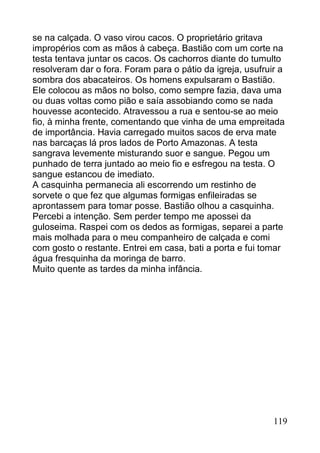 se na calçada. O vaso virou cacos. O proprietário gritava
impropérios com as mãos à cabeça. Bastião com um corte na
testa tentava juntar os cacos. Os cachorros diante do tumulto
resolveram dar o fora. Foram para o pátio da igreja, usufruir a
sombra dos abacateiros. Os homens expulsaram o Bastião.
Ele colocou as mãos no bolso, como sempre fazia, dava uma
ou duas voltas como pião e saía assobiando como se nada
houvesse acontecido. Atravessou a rua e sentou-se ao meio
fio, à minha frente, comentando que vinha de uma empreitada
de importância. Havia carregado muitos sacos de erva mate
nas barcaças lá pros lados de Porto Amazonas. A testa
sangrava levemente misturando suor e sangue. Pegou um
punhado de terra juntado ao meio fio e esfregou na testa. O
sangue estancou de imediato.
A casquinha permanecia ali escorrendo um restinho de
sorvete o que fez que algumas formigas enfileiradas se
aprontassem para tomar posse. Bastião olhou a casquinha.
Percebi a intenção. Sem perder tempo me apossei da
guloseima. Raspei com os dedos as formigas, separei a parte
mais molhada para o meu companheiro de calçada e comi
com gosto o restante. Entrei em casa, bati a porta e fui tomar
água fresquinha da moringa de barro.
Muito quente as tardes da minha infância.




                                                            119
 