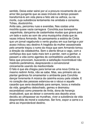 sentido. Deixa estar sairei por aí a procura novamente de um
amor tão pungente que as asas imóveis do tempo possam
transformá-lo em vida plena e feliz até na velhice, ou na
morte, cuja substância lentamente me arrebata e consome.
Tchau, doutorzinho.
Anita saiu, percorreu ruas e avenidas, Nas costas uma
mochila quase vazia carregava Conchita,sua bonequinha
 espanhola, dançarina de castanholas mudas que girava para
um lado e outro ao som de uma musiquinha chata que às
vezes irritava Armando. No pensamento a estória de Cintia
que um jornal vagabundo o vento grudou em sua barriga e por
acaso indicou seu destino A tragédia da mulher assassinada
pelo amante traçou o rumo da moça que sem Armando tomou
a direção da cidadezinha. Sem o alento tênue e vago, com a
confiança dos que nada mais tem a perder, nem a ganhar, e
passam a vida como agentes do contraditório usufruindo os
fatos que provocam, buscando a satisfação incontrolável não
medindo parâmetros, desprezando o convencional
cinicamente usando da mediocridade
O fato é que ela chegou para tornar-se uma nova Cintia ou
mesmo redimir Anita, não se sabe. Mas, seu primeiro ato ao
plantar gerânios foi ornamentar o ambiente para Conchita
dançar livremente A música da caixinha ecoou pela cidade. E
no coração das pessoas estancou-se o vácuo e aquele
casarão que seria desabitado para sempre, tocou a melodia
da vida, gargalhou debochado, gemeu e desmaiou
escandaloso como presente de Anita, dona de herança
incalculável, que ao deixar o convento aos dezoito anos
decidiu ao ultrapassar as muralhas, viver a substância da vida
desprendida de moral e costumes. Ser livre, expor a carne e a
alma ao imponderável destino.




                                                            12
 
