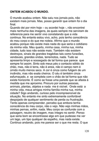 ONTEM ACABOU O MUNDO.

O mundo acabou ontem. Não saiu nos jornais pois, não
existem mais jornais. Mas, posso garantir que ontem foi o dia
final.
Quando dei por mim hoje – ou acordei hoje -, não encontrei
mais nenhuma das imagens, às quais sempre me serviram de
referencia para me sentir vivo constatando que a vida
continua. No entanto estou vivo, acho, pois tenho consciência
do meu corpo e do que me rodeia. Afirmo que o mundo
acabou porque não existe mais nada do que seria o cotidiano
da minha vida. Meu quarto, minha casa, minha rua, minha
cidade, tudo isso não existe mais. Também não existem
destroços, sinais de grandes tragédias tais como furacões,
vendavais, grandes ondas, terremotos, nada. Tudo se
apresenta limpo e sossegado de tal forma que parece que
sempre foi assim. Sinto sob meus pés o contacto sólido do
chão, mas, não é terra, não é areia, não é campo nem é
úmido muito menos seco. A cor é cinza como fuligem de um
incêndio, mas não exala cheiros. O céu é também cinza
esfumaçado, e se completa com o chão de tal forma que não
existe horizonte. É como se fosse uma parede que se afasta à
medida que me aproximo. Procuro por outras pessoas,
animais, plantas, objetos e nada me é visível. Onde está a
minha vida, meus amigos minha família minha rua, minha
cidade? Sigo andando, curioso pelo incompreensível da
situação. No entanto me sinto extremamente confortável
despojado de qualquer sentimento de perda ou frustração.
Tento apenas compreender, percebo que embora tenha
consciência do meu corpo, não o vejo. Não vejo minhas mãos,
minhas pernas, enfim, nada. Meu corpo se confunde com a
paisagem, neutro de imagem, mas íntegro no sentir. Penso
que seria bom se encontrasse algo em que pudesse me ver
um lago, um tipo qualquer de espelho, mas nada existe.
Continuo andando, pois me parece ser o que me resta. O que


                                                         120
 