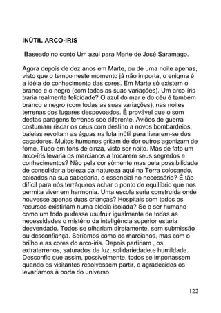 INÚTIL ARCO-IRIS

Baseado no conto Um azul para Marte de José Saramago.

Agora depois de dez anos em Marte, ou de uma noite apenas,
visto que o tempo neste momento já não importa, o enigma é
a idéia do conhecimento das cores. Em Marte só existem o
branco e o negro (com todas as suas variações). Um arco-íris
traria realmente felicidade? O azul do mar e do céu é também
branco e negro (com todas as suas variações), nas noites
terrenas dos lugares despovoados. É provável que o som
destas paragens terrenas soe diferente. Aviões de guerra
costumam riscar os céus com destino a novos bombardeios,
baleias revoltam as águas na luta inútil para livrarem-se dos
caçadores. Muitos humanos gritam de dor outros agonizam de
fome. Tudo em tons de cinza, visto ser noite. Mas de fato um
arco-íris levaria os marcianos a trocarem seus segredos e
conhecimentos? Não pela cor sòmente mas pela possibilidade
de consolidar a beleza da natureza aqui na Terra colocando,
calcados na sua sabedoria, o essencial no necessário? È tão
difícil para nós terráqueos achar o ponto de equilíbrio que nos
permita viver em harmonia. Uma escola seria construída onde
houvesse apenas duas crianças? Hospitais com todos os
recursos existiriam numa aldeia isolada? Se o ser humano
como um todo pudesse usufruir igualmente de todas as
necessidades o mistério da inteligência superior estaria
desvendado. Todos se olhariam diretamente, sem submissão
ou desconfiança. Seríamos como os marcianos, mas com o
brilho e as cores do arco-iris. Depois partiriam , os
extraterrenos, saturados de luz, solidariedade.e humildade.
Desconfio que assim, possivelmente, todos se importassem
quando os visitantes resolvessem partir, e agradecidos os
levaríamos à porta do universo.


                                                           122
 