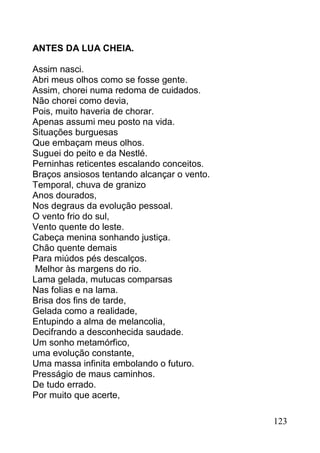 ANTES DA LUA CHEIA.

Assim nasci.
Abri meus olhos como se fosse gente.
Assim, chorei numa redoma de cuidados.
Não chorei como devia,
Pois, muito haveria de chorar.
Apenas assumi meu posto na vida.
Situações burguesas
Que embaçam meus olhos.
Suguei do peito e da Nestlé.
Perninhas reticentes escalando conceitos.
Braços ansiosos tentando alcançar o vento.
Temporal, chuva de granizo
Anos dourados,
Nos degraus da evolução pessoal.
O vento frio do sul,
Vento quente do leste.
Cabeça menina sonhando justiça.
Chão quente demais
Para miúdos pés descalços.
 Melhor às margens do rio.
Lama gelada, mutucas comparsas
Nas folias e na lama.
Brisa dos fins de tarde,
Gelada como a realidade,
Entupindo a alma de melancolia,
Decifrando a desconhecida saudade.
Um sonho metamórfico,
uma evolução constante,
Uma massa infinita embolando o futuro.
Presságio de maus caminhos.
De tudo errado.
Por muito que acerte,

                                             123
 