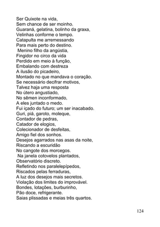 Ser Quixote na vida,
Sem chance de ser moinho.
Guaraná, gelatina, bolinho da graxa,
Velinhas conforme o tempo.
Catapulta me arremessando
Para mais perto do destino.
Menino filho da angústia,
Fingidor no circo da vida
Perdido em meio à função,
Embalando com destreza
A ilusão do picadeiro,
Montado no que mandava o coração.
Se necessário decifrar motivos,
Talvez haja uma resposta
No útero angustiado,
No sêmen inconformado,
A eles juntado o medo.
Fui içado do futuro; um ser inacabado.
Guri, piá, garoto, moleque,
Contador de pedras,
Catador de elogios,
Colecionador de desfeitas,
Amigo fiel dos sonhos.
Desejos agarrados nas asas da noite,
Riscando a escuridão
No cangote dos morcegos.
Na janela cotovelos plantados,
Observatório discreto.
Refletindo nos paralelepípedos,
Riscados pelas ferraduras,
A luz dos desejos mais secretos.
Violação dos limites do improvável.
Bondes, lotações, burburinho,
Pão doce, refrigerante.
Saias plissadas e meias três quartos.

                                         124
 