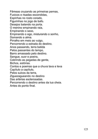 Fêmeas cruzando as primeiras pernas,
Fuxicos e risadas escondidas,
Espinhas no rosto corado,
Figurinhas no jogo de bafo.
Desejos batendo na porta.
O menino empinando raia,
Empinando o sexo,
Empinando o ego, misturando o sonho,
Domando a alma.
Pirralho em meio ao vulgo,
Percorrendo a estrada do destino.
Anos passando, terra batida
Pelos passantes do tempo,
Barro amassado pelo destino.
Sangue, suor e poeira,
Cobrindo as pegadas de gente,
Bichos, estórias.
Contos e poemas que a chuva lava e leva
Capítulo a capítulo,
Pelos sulcos da terra,
Ziguezagueando no destino
Das artérias esclerosadas.
Percorrendo o destino antes da lua cheia.
Antes do ponto final.




                                            125
 