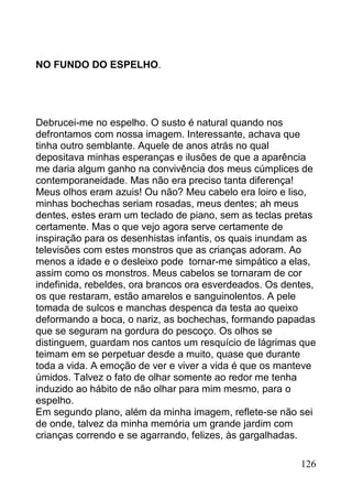 NO FUNDO DO ESPELHO.




Debrucei-me no espelho. O susto é natural quando nos
defrontamos com nossa imagem. Interessante, achava que
tinha outro semblante. Aquele de anos atrás no qual
depositava minhas esperanças e ilusões de que a aparência
me daria algum ganho na convivência dos meus cúmplices de
contemporaneidade. Mas não era preciso tanta diferença!
Meus olhos eram azuis! Ou não? Meu cabelo era loiro e liso,
minhas bochechas seriam rosadas, meus dentes; ah meus
dentes, estes eram um teclado de piano, sem as teclas pretas
certamente. Mas o que vejo agora serve certamente de
inspiração para os desenhistas infantis, os quais inundam as
televisões com estes monstros que as crianças adoram. Ao
menos a idade e o desleixo pode tornar-me simpático a elas,
assim como os monstros. Meus cabelos se tornaram de cor
indefinida, rebeldes, ora brancos ora esverdeados. Os dentes,
os que restaram, estão amarelos e sanguinolentos. A pele
tomada de sulcos e manchas despenca da testa ao queixo
deformando a boca, o nariz, as bochechas, formando papadas
que se seguram na gordura do pescoço. Os olhos se
distinguem, guardam nos cantos um resquício de lágrimas que
teimam em se perpetuar desde a muito, quase que durante
toda a vida. A emoção de ver e viver a vida é que os manteve
úmidos. Talvez o fato de olhar somente ao redor me tenha
induzido ao hábito de não olhar para mim mesmo, para o
espelho.
Em segundo plano, além da minha imagem, reflete-se não sei
de onde, talvez da minha memória um grande jardim com
crianças correndo e se agarrando, felizes, às gargalhadas.

                                                         126
 