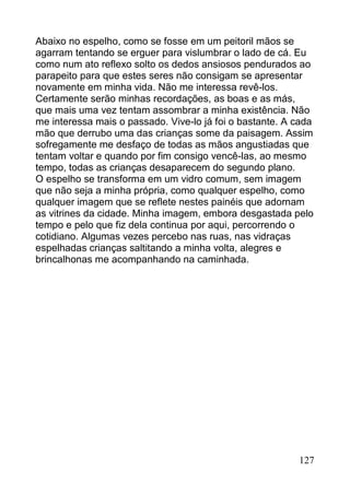 Abaixo no espelho, como se fosse em um peitoril mãos se
agarram tentando se erguer para vislumbrar o lado de cá. Eu
como num ato reflexo solto os dedos ansiosos pendurados ao
parapeito para que estes seres não consigam se apresentar
novamente em minha vida. Não me interessa revê-los.
Certamente serão minhas recordações, as boas e as más,
que mais uma vez tentam assombrar a minha existência. Não
me interessa mais o passado. Vive-lo já foi o bastante. A cada
mão que derrubo uma das crianças some da paisagem. Assim
sofregamente me desfaço de todas as mãos angustiadas que
tentam voltar e quando por fim consigo vencê-las, ao mesmo
tempo, todas as crianças desaparecem do segundo plano.
O espelho se transforma em um vidro comum, sem imagem
que não seja a minha própria, como qualquer espelho, como
qualquer imagem que se reflete nestes painéis que adornam
as vitrines da cidade. Minha imagem, embora desgastada pelo
tempo e pelo que fiz dela continua por aqui, percorrendo o
cotidiano. Algumas vezes percebo nas ruas, nas vidraças
espelhadas crianças saltitando a minha volta, alegres e
brincalhonas me acompanhando na caminhada.




                                                          127
 
