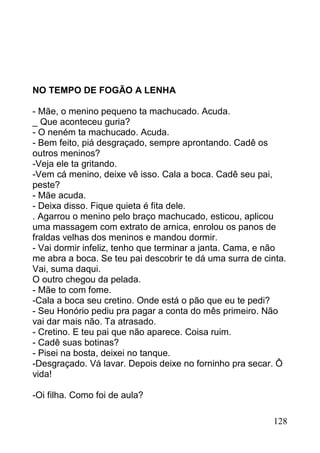 NO TEMPO DE FOGÃO A LENHA

- Mãe, o menino pequeno ta machucado. Acuda.
_ Que aconteceu guria?
- O neném ta machucado. Acuda.
- Bem feito, piá desgraçado, sempre aprontando. Cadê os
outros meninos?
-Veja ele ta gritando.
-Vem cá menino, deixe vê isso. Cala a boca. Cadê seu pai,
peste?
- Mãe acuda.
- Deixa disso. Fique quieta é fita dele.
. Agarrou o menino pelo braço machucado, esticou, aplicou
uma massagem com extrato de arnica, enrolou os panos de
fraldas velhas dos meninos e mandou dormir.
- Vai dormir infeliz, tenho que terminar a janta. Cama, e não
me abra a boca. Se teu pai descobrir te dá uma surra de cinta.
Vai, suma daqui.
O outro chegou da pelada.
- Mãe to com fome.
-Cala a boca seu cretino. Onde está o pão que eu te pedi?
- Seu Honório pediu pra pagar a conta do mês primeiro. Não
vai dar mais não. Ta atrasado.
- Cretino. E teu pai que não aparece. Coisa ruim.
- Cadê suas botinas?
- Pisei na bosta, deixei no tanque.
-Desgraçado. Vá lavar. Depois deixe no forninho pra secar. Ô
vida!

-Oi filha. Como foi de aula?

                                                          128
 