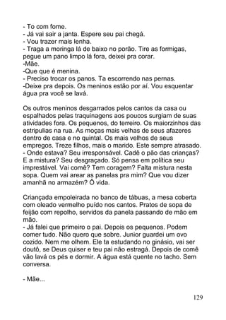 - To com fome.
- Já vai sair a janta. Espere seu pai chegá.
- Vou trazer mais lenha.
- Traga a moringa lá de baixo no porão. Tire as formigas,
pegue um pano limpo lá fora, deixei pra corar.
-Mãe.
-Que que é menina.
- Preciso trocar os panos. Ta escorrendo nas pernas.
-Deixe pra depois. Os meninos estão por aí. Vou esquentar
água pra você se lavá.

Os outros meninos desgarrados pelos cantos da casa ou
espalhados pelas traquinagens aos poucos surgiam de suas
atividades fora. Os pequenos, do terreiro. Os maiorzinhos das
estripulias na rua. As moças mais velhas de seus afazeres
dentro de casa e no quintal. Os mais velhos de seus
empregos. Treze filhos, mais o marido. Este sempre atrasado.
- Onde estava? Seu irresponsável. Cadê o pão das crianças?
E a mistura? Seu desgraçado. Só pensa em política seu
imprestável. Vai comê? Tem coragem? Falta mistura nesta
sopa. Quem vai arear as panelas pra mim? Que vou dizer
amanhã no armazém? Ô vida.

Criançada empoleirada no banco de tábuas, a mesa coberta
com oleado vermelho puído nos cantos. Pratos de sopa de
feijão com repolho, servidos da panela passando de mão em
mão.
- Já falei que primeiro o pai. Depois os pequenos. Podem
comer tudo. Não quero que sobre. Junior guardei um ovo
cozido. Nem me olhem. Ele ta estudando no ginásio, vai ser
doutô, se Deus quiser e teu pai não estragá. Depois de comê
vão lavá os pés e dormir. A água está quente no tacho. Sem
conversa.

- Mãe...

                                                            129
 