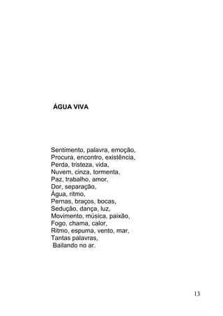 ÁGUA VIVA




Sentimento, palavra, emoção,
Procura, encontro, existência,
Perda, tristeza, vida,
Nuvem, cinza, tormenta,
Paz, trabalho, amor,
Dor, separação,
Água, ritmo,
Pernas, braços, bocas,
Sedução, dança, luz,
Movimento, música, paixão,
Fogo, chama, calor,
Ritmo, espuma, vento, mar,
Tantas palavras,
Bailando no ar.




                                 13
 