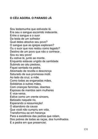 O CÉU AGORA. O PARAISO JÁ


Sou testemunha que estiveste lá.
Era seu o sangue escorrido indecente.
Entre o sangue e o suor
Da testa de um sofredor
Qual deles absolve seu povo?
O sangue que as igrejas exploram?
Ou o suor que nos restou como legado?
Destino de um povo que não o conhece .
Sou eu seu povo!
Eu estive lá, junto ao monte.
Enquanto estavas ungido de santidade
Subindo ao céu piedoso,
Fiquei sentado na pedra,
Abismado de revolta e descrença
Saturado de sua promessa inútil.
Ao lado da cruz, a mãe.
Como todas as enganadas mães,
Solidárias à outras mães,
Com crianças famintas, doentes.
Esposas de maridos sem mulheres
E vice-versa.
Estive como um crente sincero,
Batizado naquele rio,
Esperando a ressurreição!
O abandono da causa
Que você não cumpriu em vida,
Transformou-se em herança
Para a existência das pedras que rolam,
Dos pobres de todas as raças, dos humilhados.
E a pedra em que presenciei;

                                                131
 